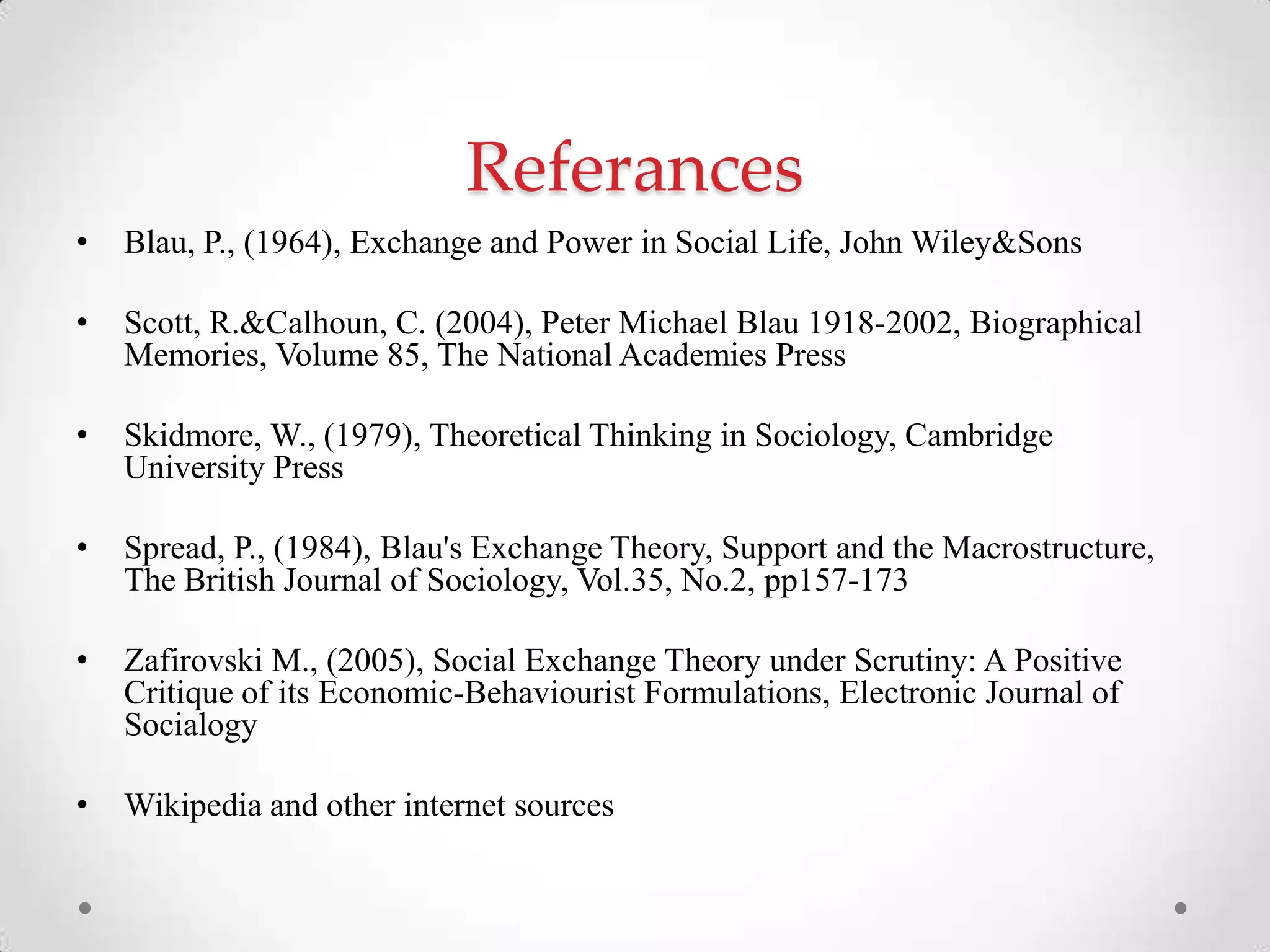 Referances
• Blau, P., (1964), Exchange and Power in Social Life, John Wiley&Sons
• Scott, R.&Calhoun, C. (2004), Peter Michael Blau 1918-2002, Biographical
Memories, Volume 85, The National Academies Press
• Skidmore, W., (1979), Theoretical Thinking in Sociology, Cambridge
University Press
• Spread, P., (1984), Blau's Exchange Theory, Support and the Macrostructure,
The British Journal of Sociology, Vol.35, No.2, pp157-173
• Zafirovski M., (2005), Social Exchange Theory under Scrutiny: A Positive
Critique of its Economic-Behaviourist Formulations, Electronic Journal of
Socialogy
• Wikipedia and other internet sources
 