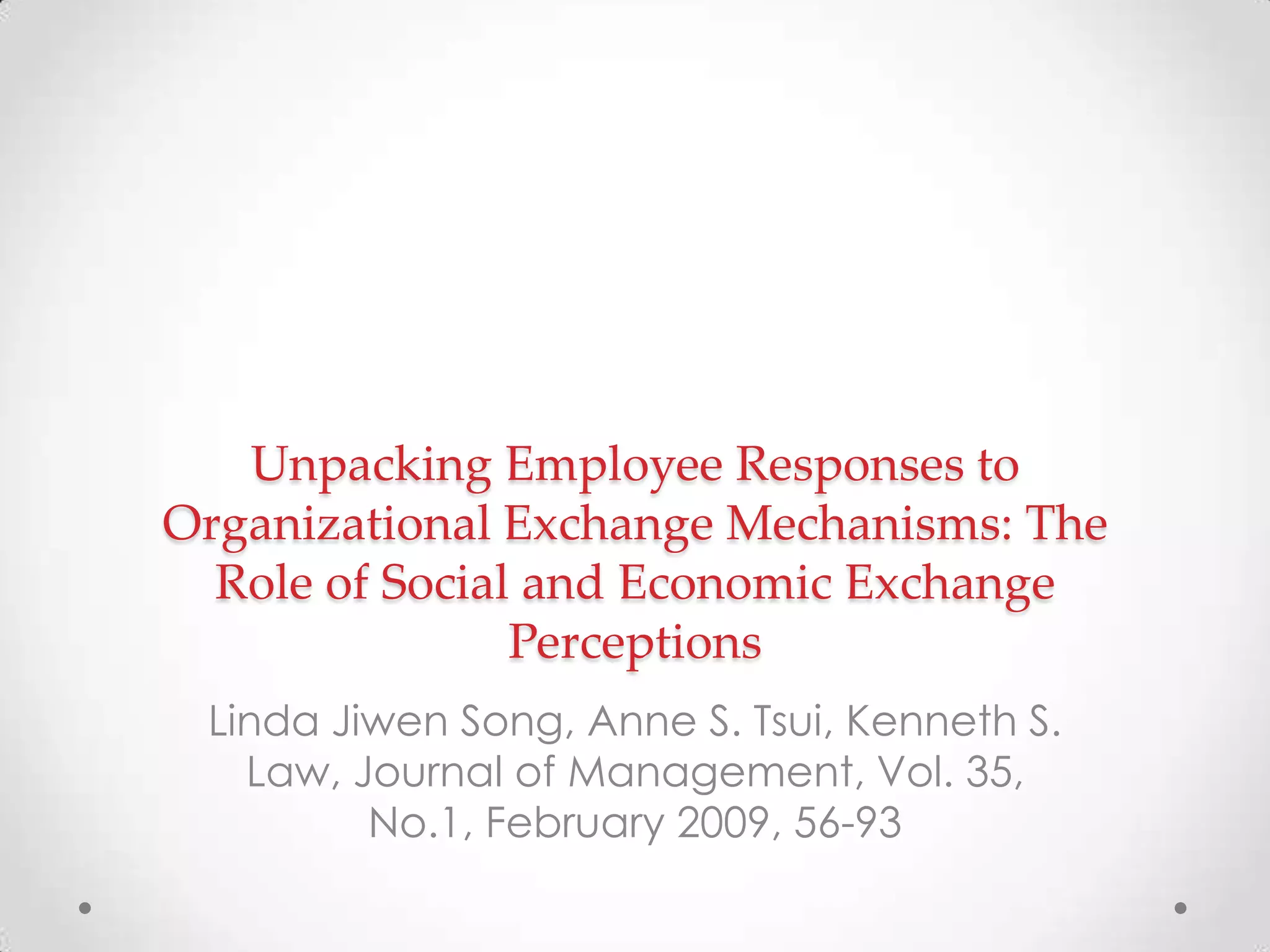 Unpacking Employee Responses to
Organizational Exchange Mechanisms: The
Role of Social and Economic Exchange
Perceptions
Linda Jiwen Song, Anne S. Tsui, Kenneth S.
Law, Journal of Management, Vol. 35,
No.1, February 2009, 56-93
 