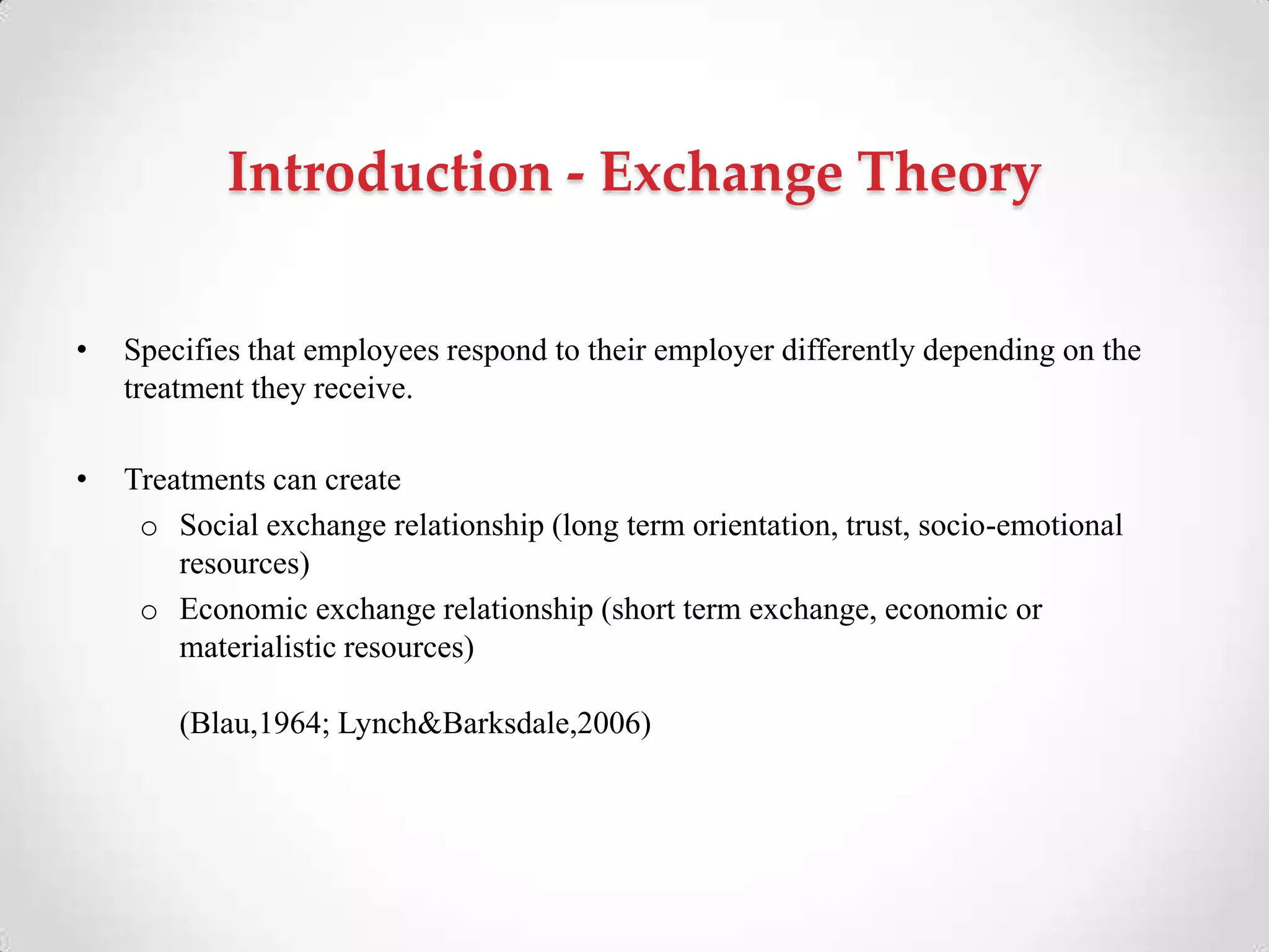 Introduction - Exchange Theory
• Specifies that employees respond to their employer differently depending on the
treatment they receive.
• Treatments can create
o Social exchange relationship (long term orientation, trust, socio-emotional
resources)
o Economic exchange relationship (short term exchange, economic or
materialistic resources)
(Blau,1964; Lynch&Barksdale,2006)
 