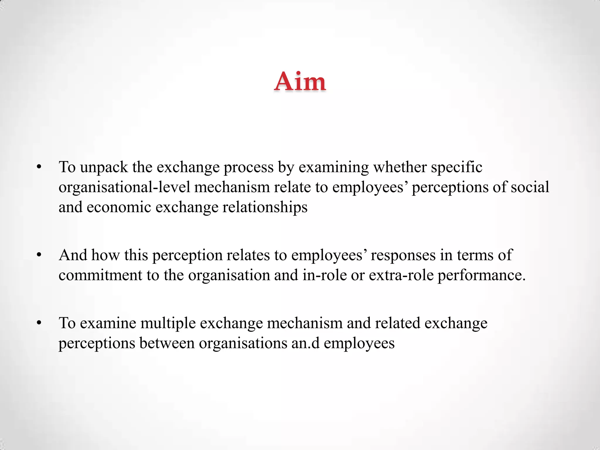 Aim
• To unpack the exchange process by examining whether specific
organisational-level mechanism relate to employees‘ perceptions of social
and economic exchange relationships
• And how this perception relates to employees‘ responses in terms of
commitment to the organisation and in-role or extra-role performance.
• To examine multiple exchange mechanism and related exchange
perceptions between organisations an.d employees
 