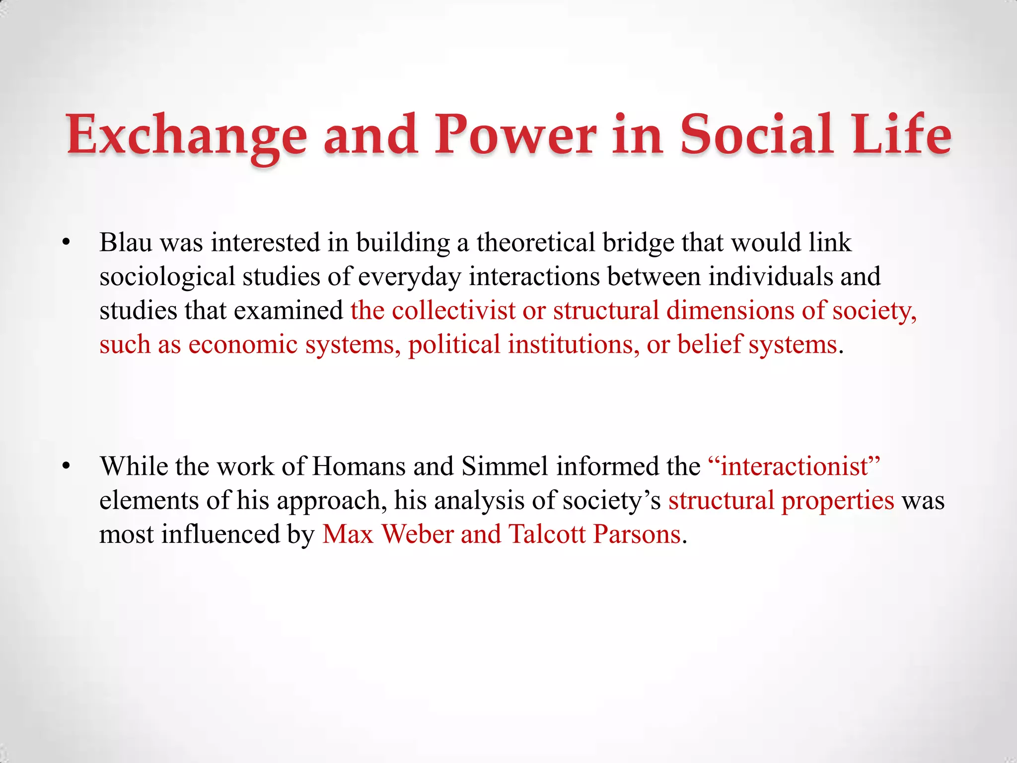 Exchange and Power in Social Life
• Blau was interested in building a theoretical bridge that would link
sociological studies of everyday interactions between individuals and
studies that examined the collectivist or structural dimensions of society,
such as economic systems, political institutions, or belief systems.
• While the work of Homans and Simmel informed the ―interactionist‖
elements of his approach, his analysis of society‘s structural properties was
most influenced by Max Weber and Talcott Parsons.
 