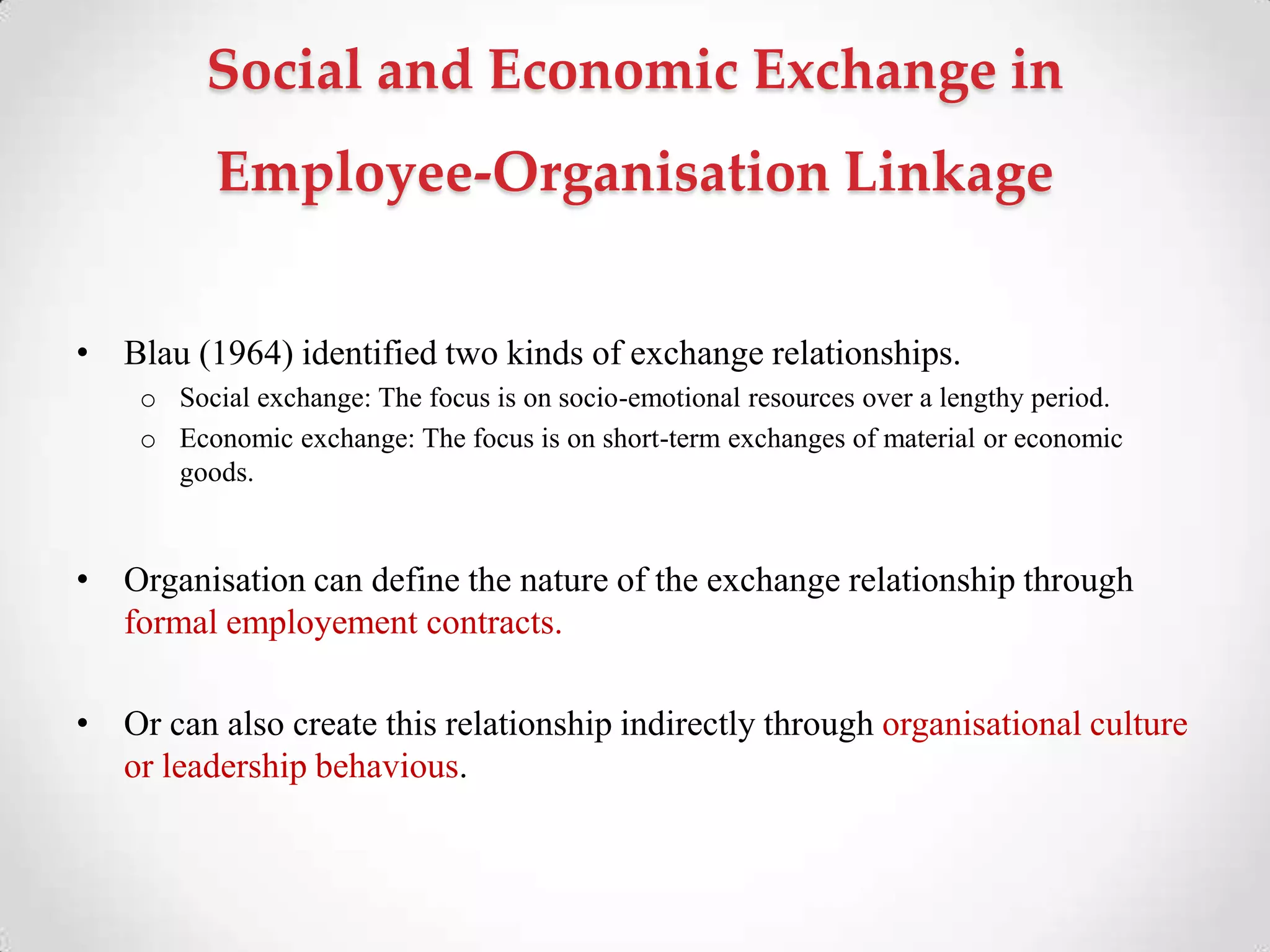 Social and Economic Exchange in
Employee-Organisation Linkage
• Blau (1964) identified two kinds of exchange relationships.
o Social exchange: The focus is on socio-emotional resources over a lengthy period.
o Economic exchange: The focus is on short-term exchanges of material or economic
goods.
• Organisation can define the nature of the exchange relationship through
formal employement contracts.
• Or can also create this relationship indirectly through organisational culture
or leadership behavious.
 