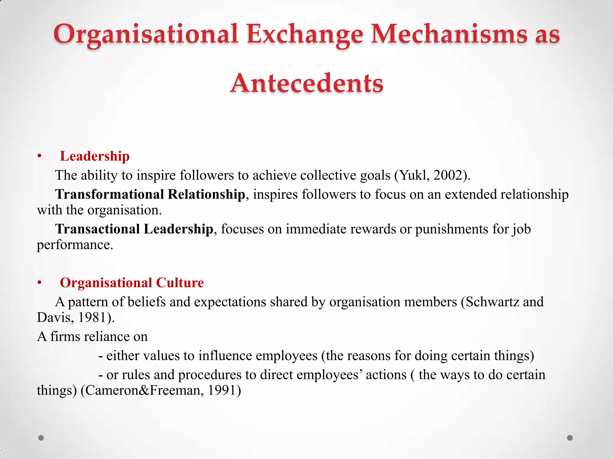 Organisational Exchange Mechanisms as
Antecedents
• Leadership
The ability to inspire followers to achieve collective goals (Yukl, 2002).
Transformational Relationship, inspires followers to focus on an extended relationship
with the organisation.
Transactional Leadership, focuses on immediate rewards or punishments for job
performance.
• Organisational Culture
A pattern of beliefs and expectations shared by organisation members (Schwartz and
Davis, 1981).
A firms reliance on
- either values to influence employees (the reasons for doing certain things)
- or rules and procedures to direct employees‘ actions ( the ways to do certain
things) (Cameron&Freeman, 1991)
 