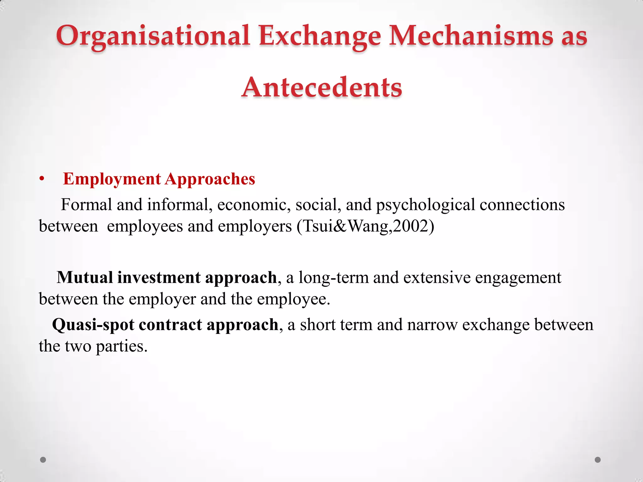 Organisational Exchange Mechanisms as
Antecedents
• Employment Approaches
Formal and informal, economic, social, and psychological connections
between employees and employers (Tsui&Wang,2002)
Mutual investment approach, a long-term and extensive engagement
between the employer and the employee.
Quasi-spot contract approach, a short term and narrow exchange between
the two parties.
 