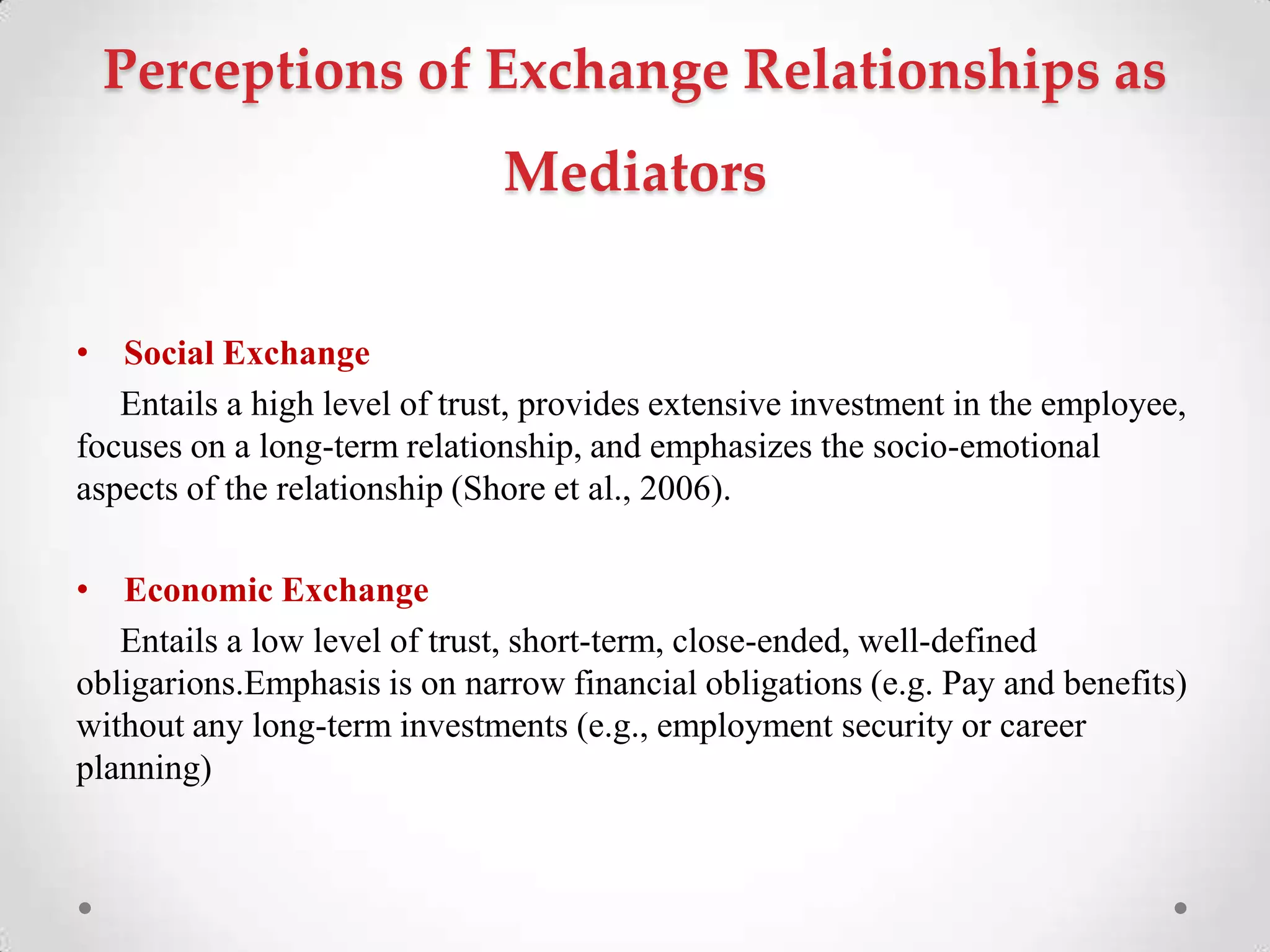 Perceptions of Exchange Relationships as
Mediators
• Social Exchange
Entails a high level of trust, provides extensive investment in the employee,
focuses on a long-term relationship, and emphasizes the socio-emotional
aspects of the relationship (Shore et al., 2006).
• Economic Exchange
Entails a low level of trust, short-term, close-ended, well-defined
obligarions.Emphasis is on narrow financial obligations (e.g. Pay and benefits)
without any long-term investments (e.g., employment security or career
planning)
 