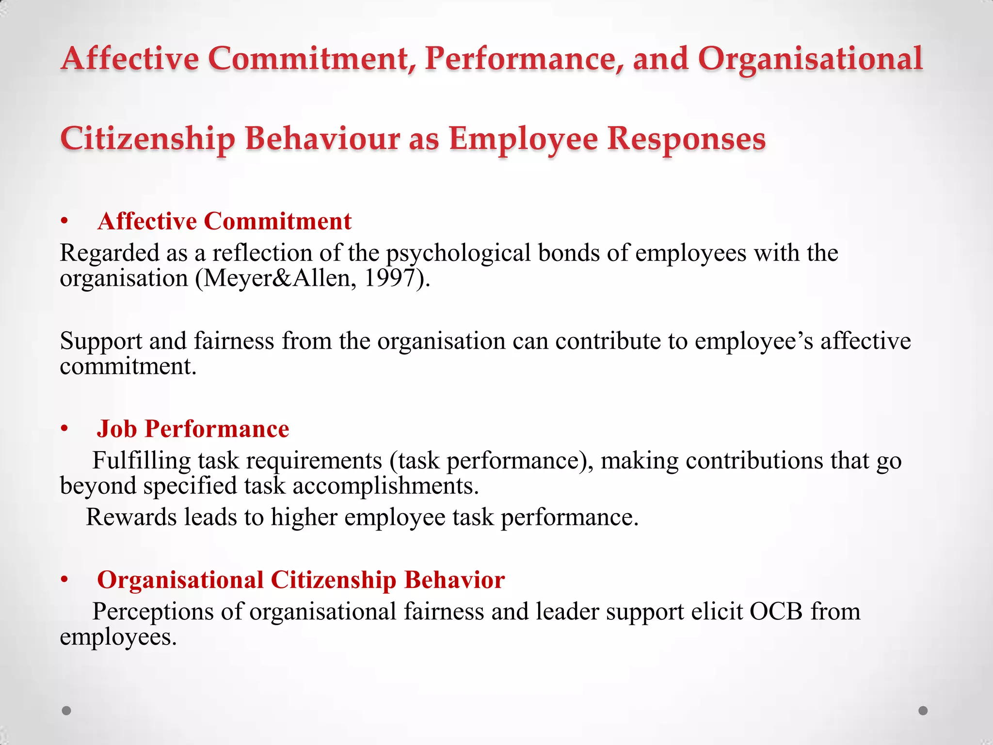 Affective Commitment, Performance, and Organisational
Citizenship Behaviour as Employee Responses
• Affective Commitment
Regarded as a reflection of the psychological bonds of employees with the
organisation (Meyer&Allen, 1997).
Support and fairness from the organisation can contribute to employee‘s affective
commitment.
• Job Performance
Fulfilling task requirements (task performance), making contributions that go
beyond specified task accomplishments.
Rewards leads to higher employee task performance.
• Organisational Citizenship Behavior
Perceptions of organisational fairness and leader support elicit OCB from
employees.
 