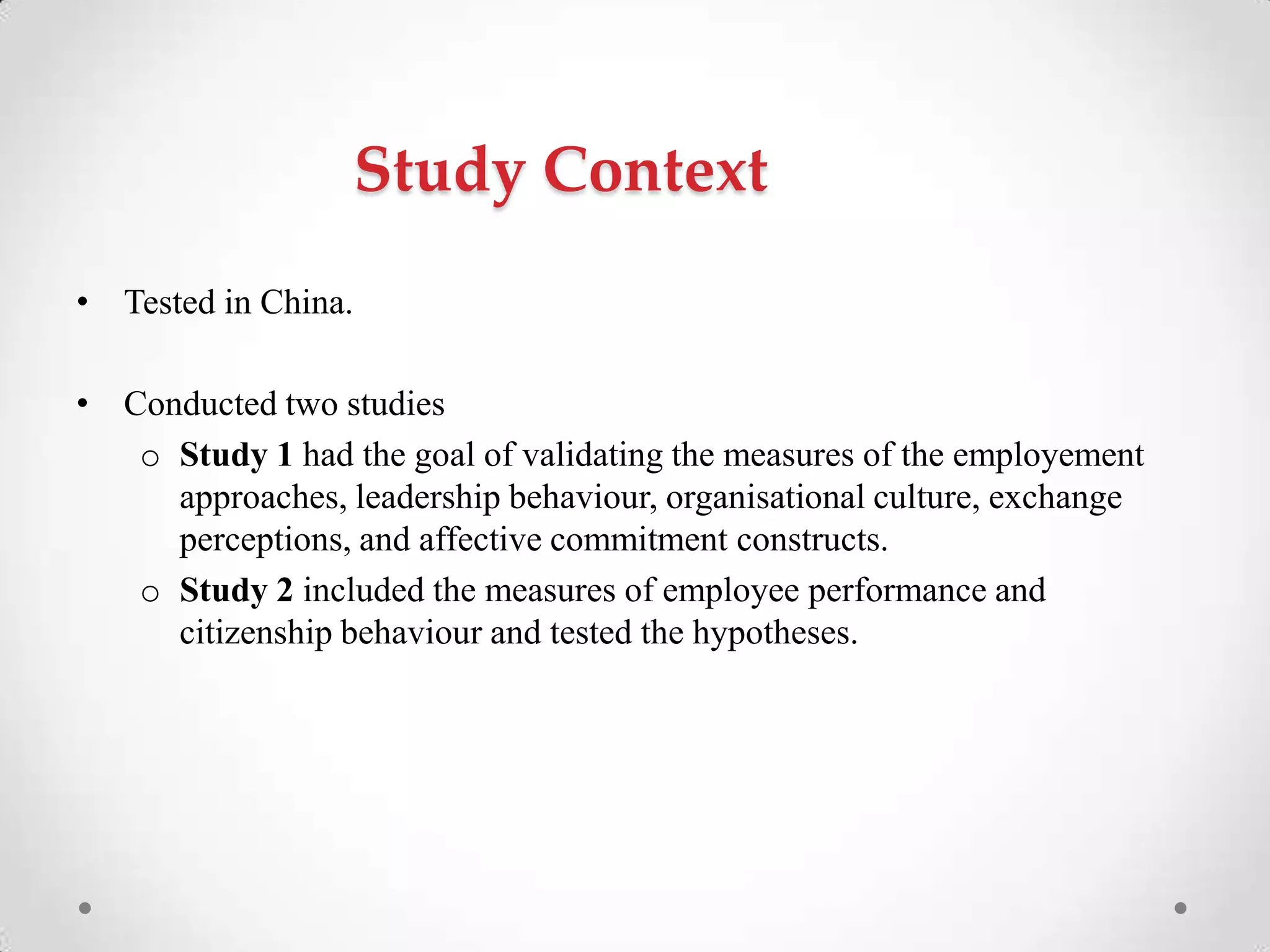 Study Context
• Tested in China.
• Conducted two studies
o Study 1 had the goal of validating the measures of the employement
approaches, leadership behaviour, organisational culture, exchange
perceptions, and affective commitment constructs.
o Study 2 included the measures of employee performance and
citizenship behaviour and tested the hypotheses.
 