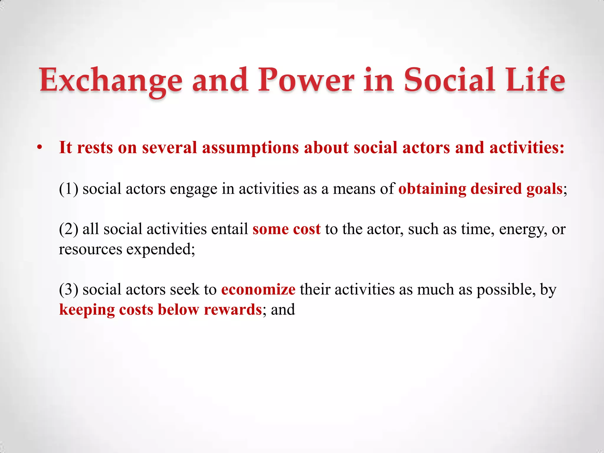 Exchange and Power in Social Life
• It rests on several assumptions about social actors and activities:
(1) social actors engage in activities as a means of obtaining desired goals;
(2) all social activities entail some cost to the actor, such as time, energy, or
resources expended;
(3) social actors seek to economize their activities as much as possible, by
keeping costs below rewards; and
 
