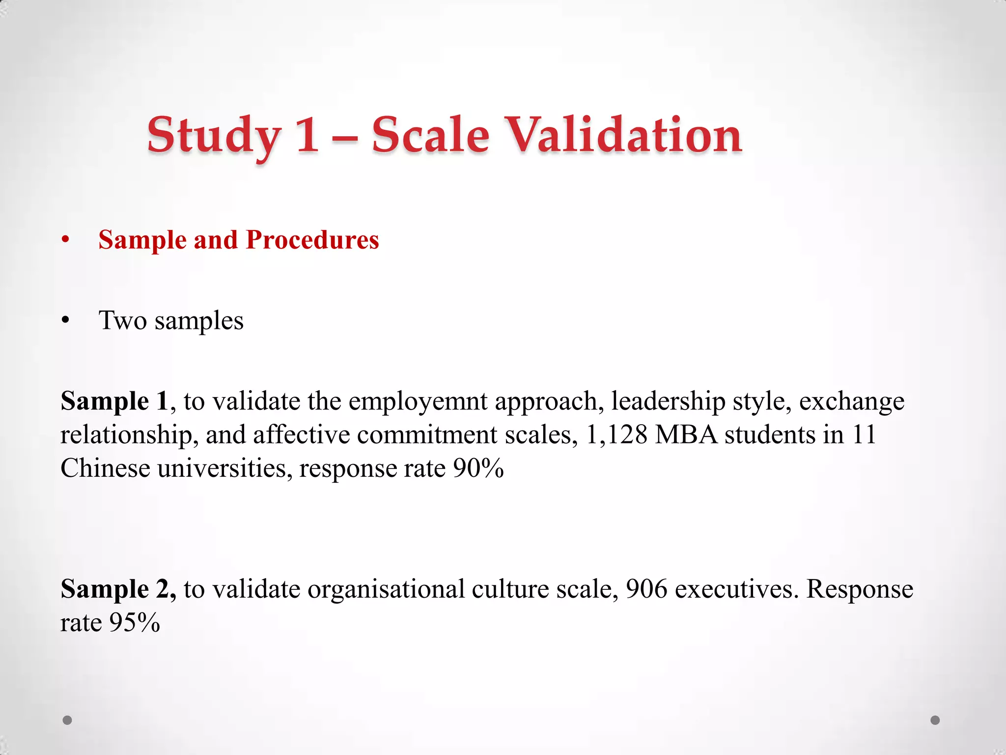 Study 1 – Scale Validation
• Sample and Procedures
• Two samples
Sample 1, to validate the employemnt approach, leadership style, exchange
relationship, and affective commitment scales, 1,128 MBA students in 11
Chinese universities, response rate 90%
Sample 2, to validate organisational culture scale, 906 executives. Response
rate 95%
 