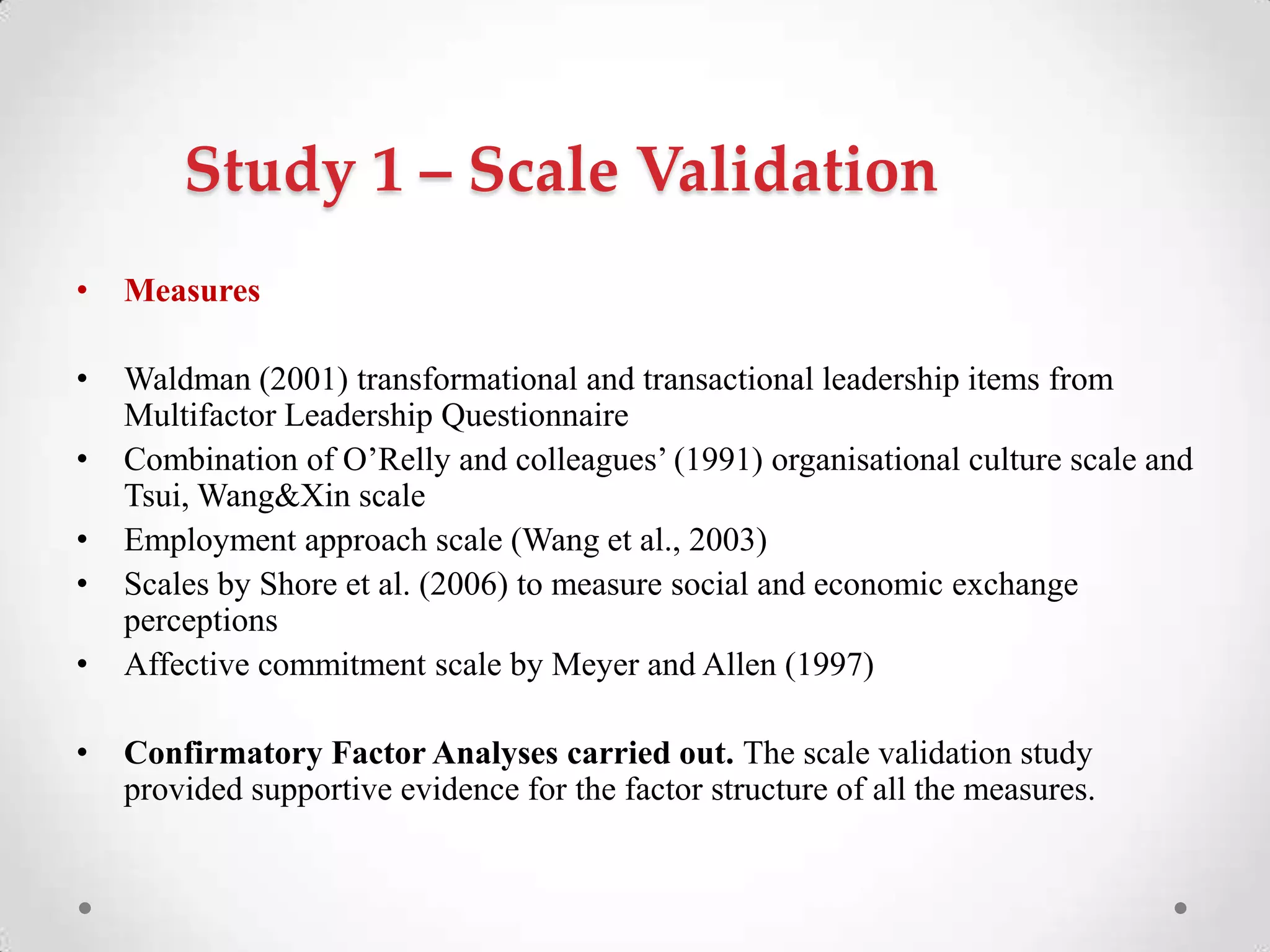 Study 1 – Scale Validation
• Measures
• Waldman (2001) transformational and transactional leadership items from
Multifactor Leadership Questionnaire
• Combination of O‘Relly and colleagues‘ (1991) organisational culture scale and
Tsui, Wang&Xin scale
• Employment approach scale (Wang et al., 2003)
• Scales by Shore et al. (2006) to measure social and economic exchange
perceptions
• Affective commitment scale by Meyer and Allen (1997)
• Confirmatory Factor Analyses carried out. The scale validation study
provided supportive evidence for the factor structure of all the measures.
 
