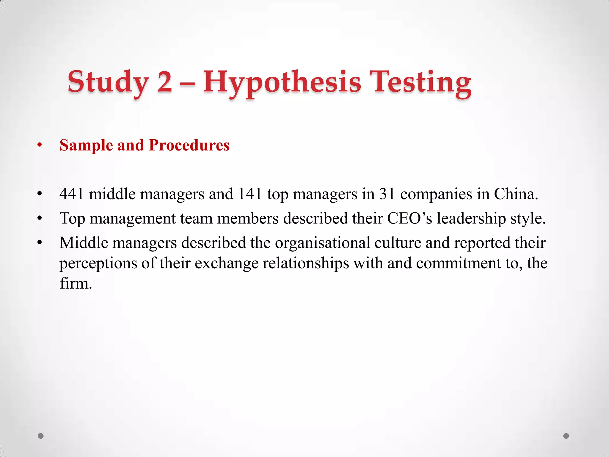 Study 2 – Hypothesis Testing
• Sample and Procedures
• 441 middle managers and 141 top managers in 31 companies in China.
• Top management team members described their CEO‘s leadership style.
• Middle managers described the organisational culture and reported their
perceptions of their exchange relationships with and commitment to, the
firm.
 