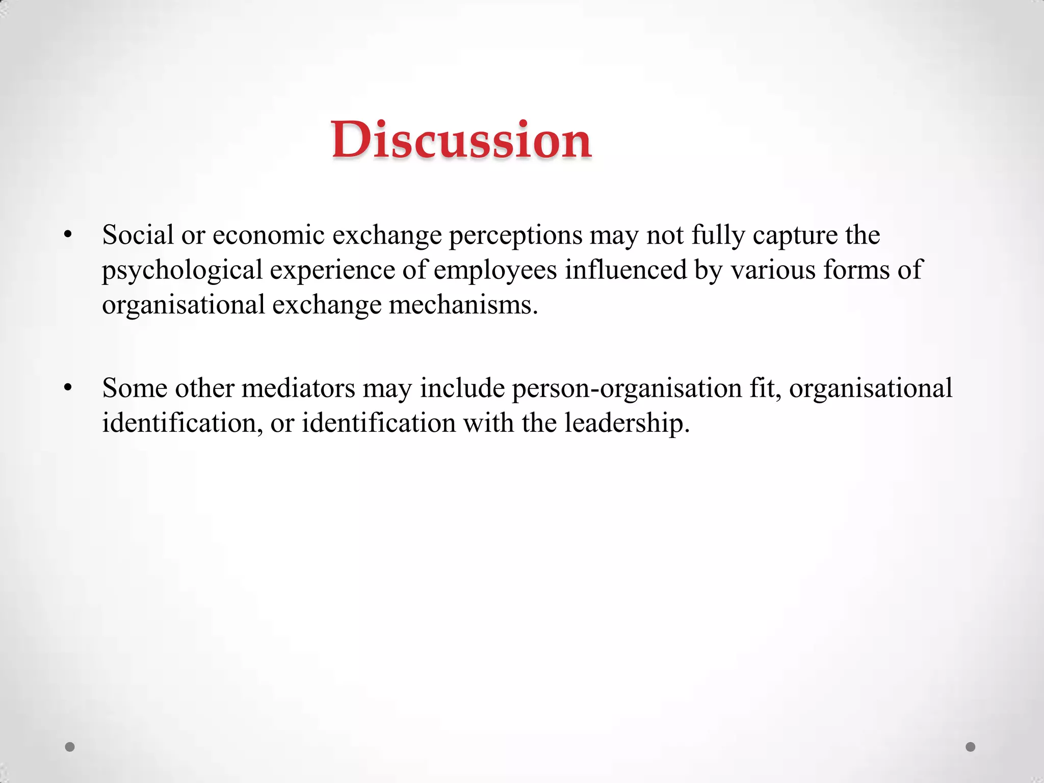 Discussion
• Social or economic exchange perceptions may not fully capture the
psychological experience of employees influenced by various forms of
organisational exchange mechanisms.
• Some other mediators may include person-organisation fit, organisational
identification, or identification with the leadership.
 