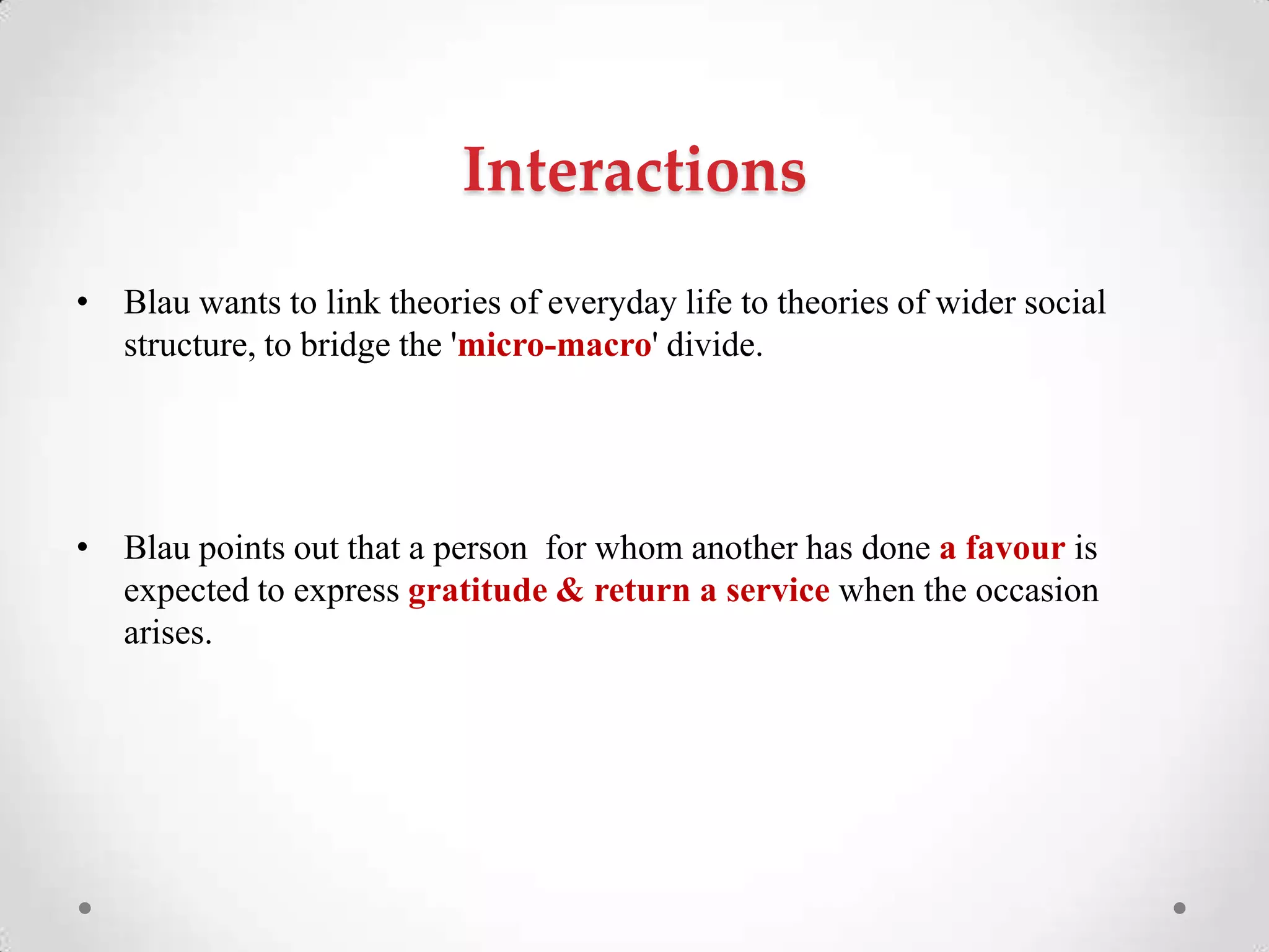 Interactions
• Blau wants to link theories of everyday life to theories of wider social
structure, to bridge the 'micro-macro' divide.
• Blau points out that a person for whom another has done a favour is
expected to express gratitude & return a service when the occasion
arises.
 