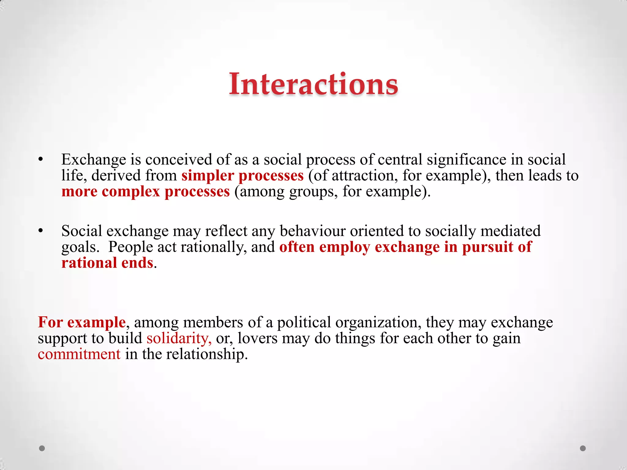 Interactions
• Exchange is conceived of as a social process of central significance in social
life, derived from simpler processes (of attraction, for example), then leads to
more complex processes (among groups, for example).
• Social exchange may reflect any behaviour oriented to socially mediated
goals. People act rationally, and often employ exchange in pursuit of
rational ends.
For example, among members of a political organization, they may exchange
support to build solidarity, or, lovers may do things for each other to gain
commitment in the relationship.
 
