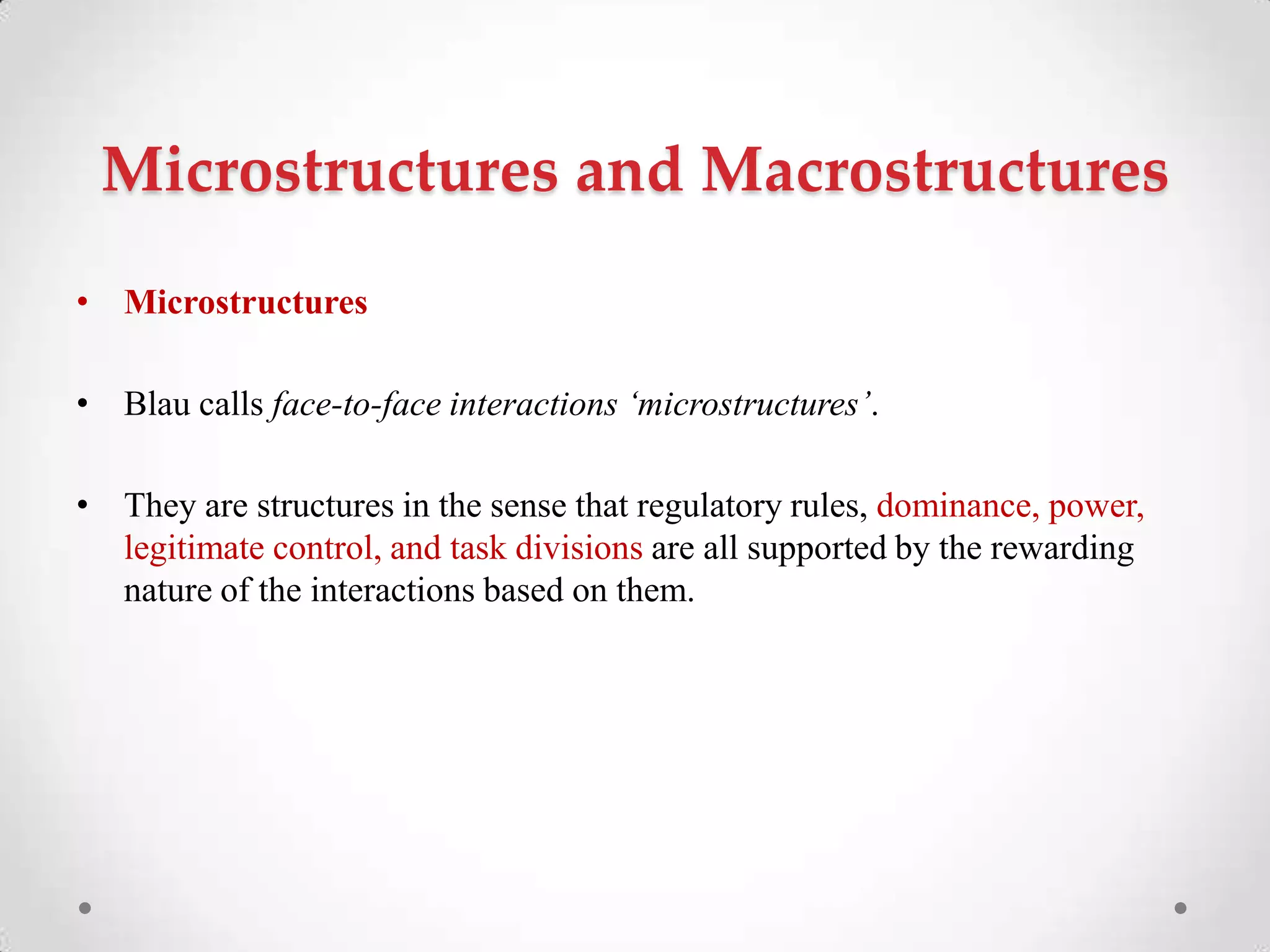 Microstructures and Macrostructures
• Microstructures
• Blau calls face-to-face interactions ‘microstructures’.
• They are structures in the sense that regulatory rules, dominance, power,
legitimate control, and task divisions are all supported by the rewarding
nature of the interactions based on them.
 
