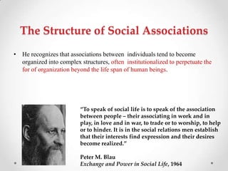 The Structure of Social Associations
• He recognizes that associations between individuals tend to become
organized into complex structures, often institutionalized to perpetuate the
for of organization beyond the life span of human beings.
“To speak of social life is to speak of the association
between people – their associating in work and in
play, in love and in war, to trade or to worship, to help
or to hinder. It is in the social relations men establish
that their interests find expression and their desires
become realized.”
Peter M. Blau
Exchange and Power in Social Life, 1964
 
