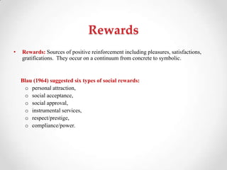 Rewards
• Rewards: Sources of positive reinforcement including pleasures, satisfactions,
gratifications. They occur on a continuum from concrete to symbolic.
Blau (1964) suggested six types of social rewards:
o personal attraction,
o social acceptance,
o social approval,
o instrumental services,
o respect/prestige,
o compliance/power.
 