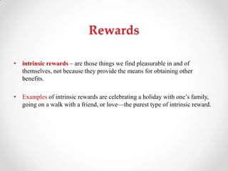 Rewards
• intrinsic rewards – are those things we find pleasurable in and of
themselves, not because they provide the means for obtaining other
benefits.
• Examples of intrinsic rewards are celebrating a holiday with one‘s family,
going on a walk with a friend, or love—the purest type of intrinsic reward.
 