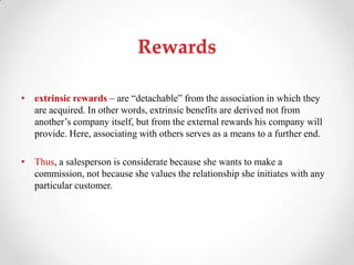 Rewards
• extrinsic rewards – are ―detachable‖ from the association in which they
are acquired. In other words, extrinsic benefits are derived not from
another‘s company itself, but from the external rewards his company will
provide. Here, associating with others serves as a means to a further end.
• Thus, a salesperson is considerate because she wants to make a
commission, not because she values the relationship she initiates with any
particular customer.
 