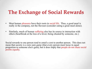 The Exchange of Social Rewards
• Most human pleasures have their roots in social life. Thus, a good meal is
really in the company, not the flavours (consider eating a great meal alone).
• Similarly, much of human suffering also has its source in interaction with
others (heartbreak at the loss of a lover, being cheated by someone, etc.)
Social rewards to one person tend to entail a cost to another person. This does not
mean that society is a zero sum game (that every person must loose in equal
proportion to someone else's gain), but it does imply that people do not share social
profits equally.
 
