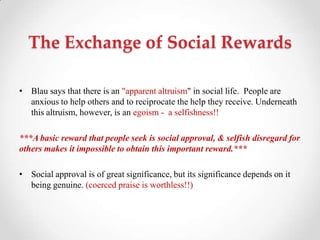 The Exchange of Social Rewards
• Blau says that there is an "apparent altruism" in social life. People are
anxious to help others and to reciprocate the help they receive. Underneath
this altruism, however, is an egoism - a selfishness!!
***A basic reward that people seek is social approval, & selfish disregard for
others makes it impossible to obtain this important reward.***
• Social approval is of great significance, but its significance depends on it
being genuine. (coerced praise is worthless!!)
 