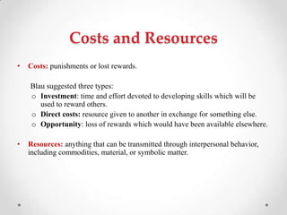 Costs and Resources
• Costs: punishments or lost rewards.
Blau suggested three types:
o Investment: time and effort devoted to developing skills which will be
used to reward others.
o Direct costs: resource given to another in exchange for something else.
o Opportunity: loss of rewards which would have been available elsewhere.
• Resources: anything that can be transmitted through interpersonal behavior,
including commodities, material, or symbolic matter.
 