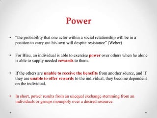 Power
• ―the probability that one actor within a social relationship will be in a
position to carry out his own will despite resistance‖ (Weber)
• For Blau, an individual is able to exercise power over others when he alone
is able to supply needed rewards to them.
• If the others are unable to receive the benefits from another source, and if
they are unable to offer rewards to the individual, they become dependent
on the individual.
• In short, power results from an unequal exchange stemming from an
individuals or groups monopoly over a desired resource.
 