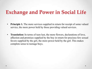 Exchange and Power in Social Life
• Principle 1. The more services supplied in return for receipt of some valued
service, the more power held by those providing valued services.
• Translation: In terms of teen lust, the more flowers, declarations of love,
affection and promises supplied by the boy in return for precious few sexual
favors supplied by the girl, the more power held by the girl. This makes
complete sense to teenage boys.
 
