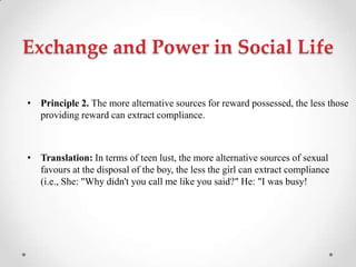 Exchange and Power in Social Life
• Principle 2. The more alternative sources for reward possessed, the less those
providing reward can extract compliance.
• Translation: In terms of teen lust, the more alternative sources of sexual
favours at the disposal of the boy, the less the girl can extract compliance
(i.e., She: "Why didn't you call me like you said?" He: "I was busy!
 