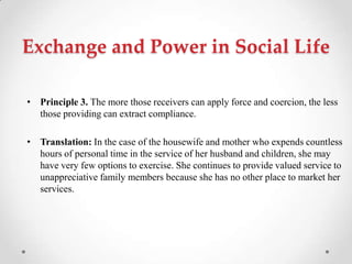Exchange and Power in Social Life
• Principle 3. The more those receivers can apply force and coercion, the less
those providing can extract compliance.
• Translation: In the case of the housewife and mother who expends countless
hours of personal time in the service of her husband and children, she may
have very few options to exercise. She continues to provide valued service to
unappreciative family members because she has no other place to market her
services.
 