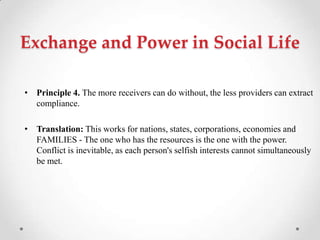Exchange and Power in Social Life
• Principle 4. The more receivers can do without, the less providers can extract
compliance.
• Translation: This works for nations, states, corporations, economies and
FAMILIES - The one who has the resources is the one with the power.
Conflict is inevitable, as each person's selfish interests cannot simultaneously
be met.
 