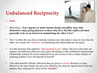 Unbalanced Reciprocity
• Love
• Blau notes, ―Love appears to make human beings unselfish, since they
themselves enjoy giving pleasure to those they love, but this selfless devotion
generally rests on an interest in maintaining the other’s love‖
• Yet, it is often the case that in intimate relations one individual is more in love than the
other. As a result, the ―interests‖ in maintaining the relationship are not equal.
• It is this dynamic that underlies ―playing hard to get,‖ where ―the lover who does not
express unconditional affection early gains advantages in the established interpersonal
relationship. Indeed, the more restrained lover also seems to have a better chance of
inspiring another‘s love for himself or herself‖
• Like other benefits offered, affections that are given too freely decrease in value.
Moreover, the more freely one gives his affection, the more he signals that he has few
options, thus reducing his value on the “market.”
 