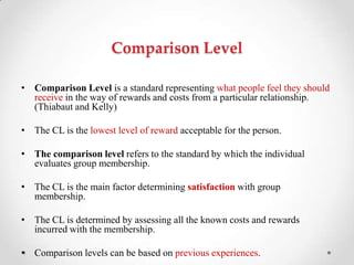 Comparison Level
• Comparison Level is a standard representing what people feel they should
receive in the way of rewards and costs from a particular relationship.
(Thiabaut and Kelly)
• The CL is the lowest level of reward acceptable for the person.
• The comparison level refers to the standard by which the individual
evaluates group membership.
• The CL is the main factor determining satisfaction with group
membership.
• The CL is determined by assessing all the known costs and rewards
incurred with the membership.
• Comparison levels can be based on previous experiences.
 
