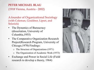 PETER MICHAEL BLAU
(1918 Vienna, Austria - 2002)
A founder of Organizational Sociology
(with Coleman, Gouldner, Lipset, and
Selznick)
• The Dynamics of Bureacracy
(dissertation, University of
Columbia,1955)
• The Comparative Organization Research
Project(Research Program, University of
Chicago,1970) Findings:
o The Structure of Organizations (1971)
o The Organization of Academic Work (1973)
• Exchange and Power in Social Life (Field
research to develop a theory, 1964)
 