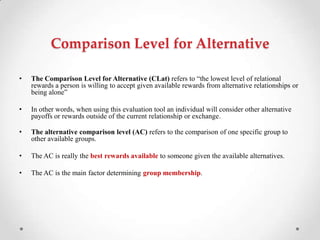 Comparison Level for Alternative
• The Comparison Level for Alternative (CLat) refers to ―the lowest level of relational
rewards a person is willing to accept given available rewards from alternative relationships or
being alone‖
• In other words, when using this evaluation tool an individual will consider other alternative
payoffs or rewards outside of the current relationship or exchange.
• The alternative comparison level (AC) refers to the comparison of one specific group to
other available groups.
• The AC is really the best rewards available to someone given the available alternatives.
• The AC is the main factor determining group membership.
 
