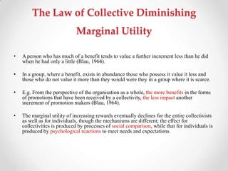 The Law of Collective Diminishing
Marginal Utility
• A person who has much of a benefit tends to value a further increment less than he did
when he had only a little (Blau, 1964).
• In a group, where a benefit, exists in abundance those who possess it value it less and
those who do not value it more than they would were they in a group where it is scarce.
• E.g. From the perspective of the organisation as a whole, the more benefits in the forms
of promotions that have been received by a collectivity, the less impact another
increment of promotion makers (Blau, 1964).
• The marginal utility of increasing rewards eventually declines for the entire collectivists
as well as for individuals, though the mechanisms are different; the effect for
collectivities is produced by processes of social comparison, while that for individuals is
produced by psychological reactions to meet needs and expectations.
 