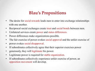 Blau’s Propositions
• The desire for social rewards leads men to enter into exchange relationships
with one another.
• Reciprocal social exchanges create trust and social bonds between men.
• Unilateral services create power and status differences.
• Power differences make organizations possible.
• The fair exercise of power evokes social approval and the unfair exercise of
• power evokes social disapproval.
• If subordinates collectively agree that their superior exercises power
• generously, they will legitimate his power.
• Legitimate power is required for stable organization.
• If subordinates collectively experience unfair exercise of power, an
opposition movement will develop.
 