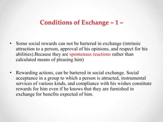 Conditions of Exchange – 1 –
• Some social rewards can not be bartered in exchange (intrinsic
attraction to a person, approval of his opinions, and respect for his
abilities).Because they are spontenaus reactions rather than
calculated means of pleasing him)
• Rewarding actions, can be bartered in social exchange. Social
acceptance in a group to which a person is attracted, instrumental
services of various kinds, and compliance with his wishes constitute
rewards for him even if he knows that they are furnished in
exchange for benefits expected of him.
 