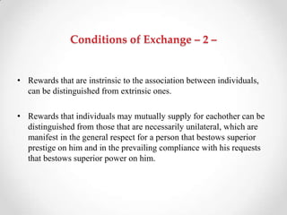 Conditions of Exchange – 2 –
• Rewards that are instrinsic to the association between individuals,
can be distinguished from extrinsic ones.
• Rewards that individuals may mutually supply for eachother can be
distinguished from those that are necessarily unilateral, which are
manifest in the general respect for a person that bestows superior
prestige on him and in the prevailing compliance with his requests
that bestows superior power on him.
 