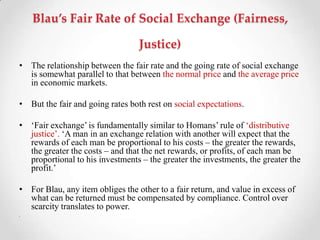 Blau’s Fair Rate of Social Exchange (Fairness,
Justice)
• The relationship between the fair rate and the going rate of social exchange
is somewhat parallel to that between the normal price and the average price
in economic markets.
• But the fair and going rates both rest on social expectations.
• ‗Fair exchange‘ is fundamentally similar to Homans‘ rule of ‗distributive
justice‘. ‗A man in an exchange relation with another will expect that the
rewards of each man be proportional to his costs – the greater the rewards,
the greater the costs – and that the net rewards, or profits, of each man be
proportional to his investments – the greater the investments, the greater the
profit.‘
• For Blau, any item obliges the other to a fair return, and value in excess of
what can be returned must be compensated by compliance. Control over
scarcity translates to power.
•
 