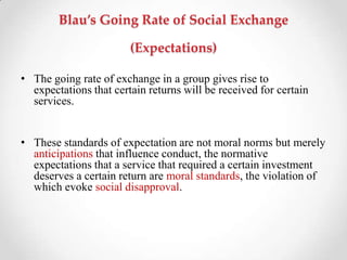 Blau’s Going Rate of Social Exchange
(Expectations)
• The going rate of exchange in a group gives rise to
expectations that certain returns will be received for certain
services.
• These standards of expectation are not moral norms but merely
anticipations that influence conduct, the normative
expectations that a service that required a certain investment
deserves a certain return are moral standards, the violation of
which evoke social disapproval.
 