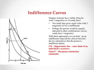 Indifference Curves
Imagine someone has 1 dollar. Does he
want 3 magazines or 10 candy bars?
• Ten candy bars gives equal value with 3
magazines (if he is indifferent)
• Perhaps the person would be equally
attracted to other combinations. (seven
candy bars-1 magazine)
With these approaches we can draw up an
indifference map (all the choices between
the two alternatives that the person is
indifferent about).
CD – Opportunity line – outer limit of an
individual’s resources.
Point P – Maximum satisfaction
obtainable
 