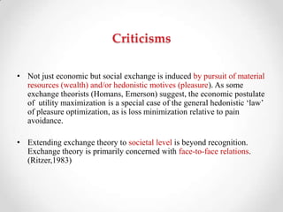 Criticisms
• Not just economic but social exchange is induced by pursuit of material
resources (wealth) and/or hedonistic motives (pleasure). As some
exchange theorists (Homans, Emerson) suggest, the economic postulate
of utility maximization is a special case of the general hedonistic ‗law‘
of pleasure optimization, as is loss minimization relative to pain
avoidance.
• Extending exchange theory to societal level is beyond recognition.
Exchange theory is primarily concerned with face-to-face relations.
(Ritzer,1983)
 