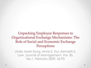 Unpacking Employee Responses to
Organizational Exchange Mechanisms: The
Role of Social and Economic Exchange
Perceptions
Linda Jiwen Song, Anne S. Tsui, Kenneth S.
Law, Journal of Management, Vol. 35,
No.1, February 2009, 56-93
 