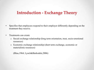 Introduction - Exchange Theory
• Specifies that employees respond to their employer differently depending on the
treatment they receive.
• Treatments can create
o Social exchange relationship (long term orientation, trust, socio-emotional
resources)
o Economic exchange relationship (short term exchange, economic or
materialistic resources)
(Blau,1964; Lynch&Barksdale,2006)
 