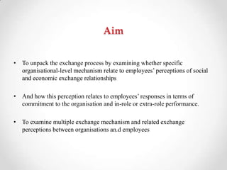 Aim
• To unpack the exchange process by examining whether specific
organisational-level mechanism relate to employees‘ perceptions of social
and economic exchange relationships
• And how this perception relates to employees‘ responses in terms of
commitment to the organisation and in-role or extra-role performance.
• To examine multiple exchange mechanism and related exchange
perceptions between organisations an.d employees
 