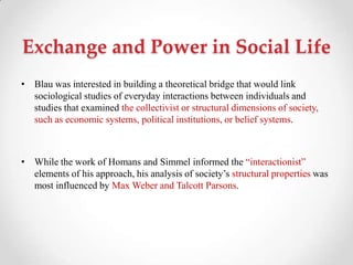 Exchange and Power in Social Life
• Blau was interested in building a theoretical bridge that would link
sociological studies of everyday interactions between individuals and
studies that examined the collectivist or structural dimensions of society,
such as economic systems, political institutions, or belief systems.
• While the work of Homans and Simmel informed the ―interactionist‖
elements of his approach, his analysis of society‘s structural properties was
most influenced by Max Weber and Talcott Parsons.
 