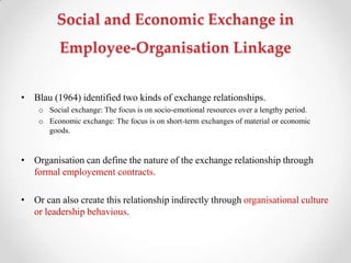 Social and Economic Exchange in
Employee-Organisation Linkage
• Blau (1964) identified two kinds of exchange relationships.
o Social exchange: The focus is on socio-emotional resources over a lengthy period.
o Economic exchange: The focus is on short-term exchanges of material or economic
goods.
• Organisation can define the nature of the exchange relationship through
formal employement contracts.
• Or can also create this relationship indirectly through organisational culture
or leadership behavious.
 