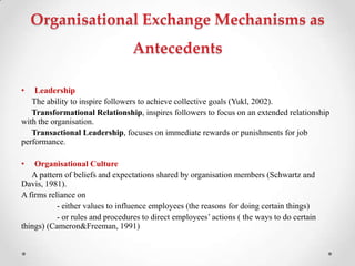 Organisational Exchange Mechanisms as
Antecedents
• Leadership
The ability to inspire followers to achieve collective goals (Yukl, 2002).
Transformational Relationship, inspires followers to focus on an extended relationship
with the organisation.
Transactional Leadership, focuses on immediate rewards or punishments for job
performance.
• Organisational Culture
A pattern of beliefs and expectations shared by organisation members (Schwartz and
Davis, 1981).
A firms reliance on
- either values to influence employees (the reasons for doing certain things)
- or rules and procedures to direct employees‘ actions ( the ways to do certain
things) (Cameron&Freeman, 1991)
 