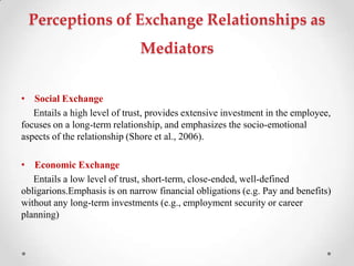 Perceptions of Exchange Relationships as
Mediators
• Social Exchange
Entails a high level of trust, provides extensive investment in the employee,
focuses on a long-term relationship, and emphasizes the socio-emotional
aspects of the relationship (Shore et al., 2006).
• Economic Exchange
Entails a low level of trust, short-term, close-ended, well-defined
obligarions.Emphasis is on narrow financial obligations (e.g. Pay and benefits)
without any long-term investments (e.g., employment security or career
planning)
 